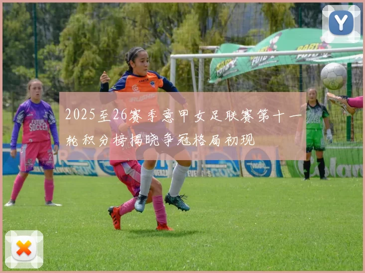 2025至26赛季意甲女足联赛第十一轮积分榜揭晓争冠格局初现